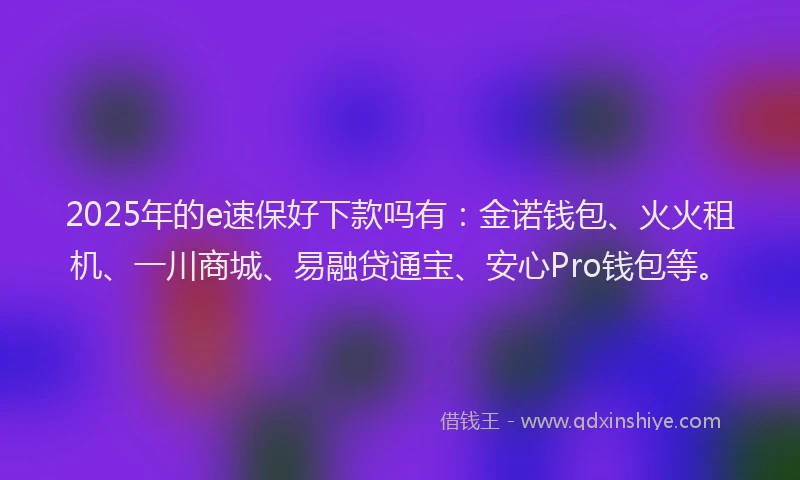 2025年的e速保好下款吗有：金诺钱包、火火租机、一川商城、易融贷通宝、安心Pro钱包等。