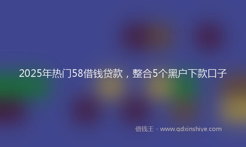 2025年热门58借钱贷款，整合5个黑户下款口子