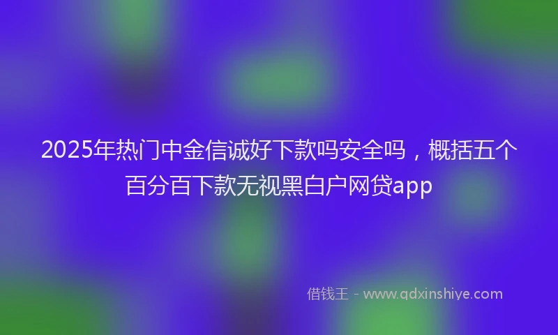 2025年热门中金信诚好下款吗安全吗，概括五个百分百下款无视黑白户网贷app