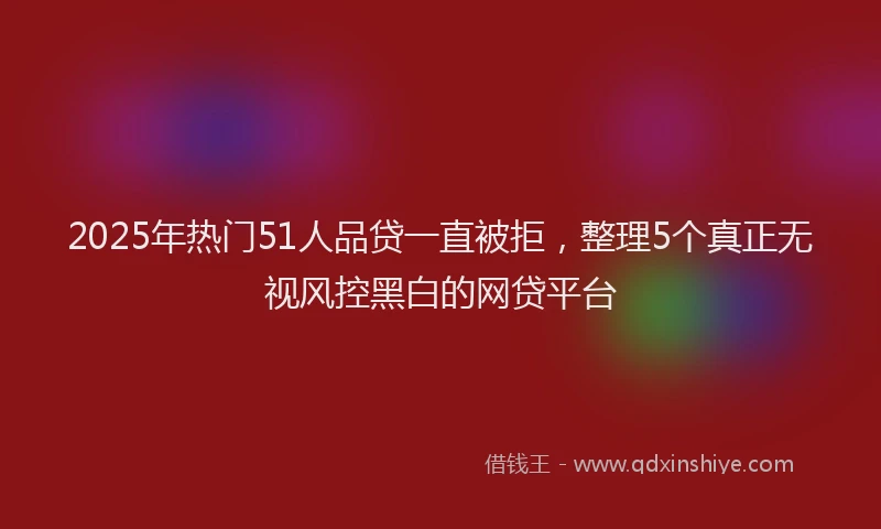 2025年热门51人品贷一直被拒，整理5个真正无视风控黑白的网贷平台