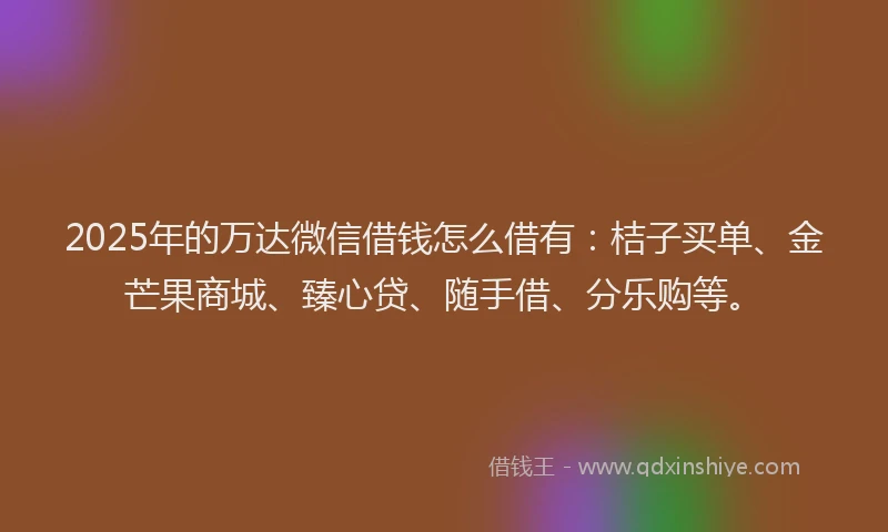 2025年的万达微信借钱怎么借有：桔子买单、金芒果商城、臻心贷、随手借、分乐购等。
