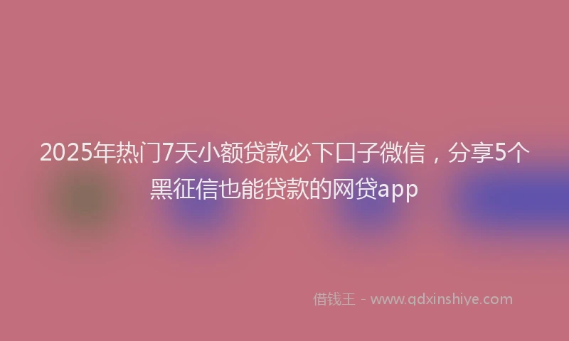 2025年热门7天小额贷款必下口子微信，分享5个黑征信也能贷款的网贷app