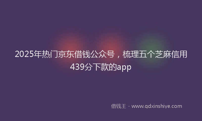 2025年热门京东借钱公众号，梳理五个芝麻信用439分下款的app