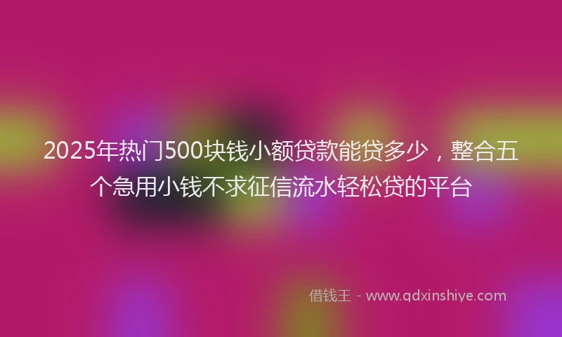 2025年热门500块钱小额贷款能贷多少，整合五个急用小钱不求征信流水轻松贷的平台