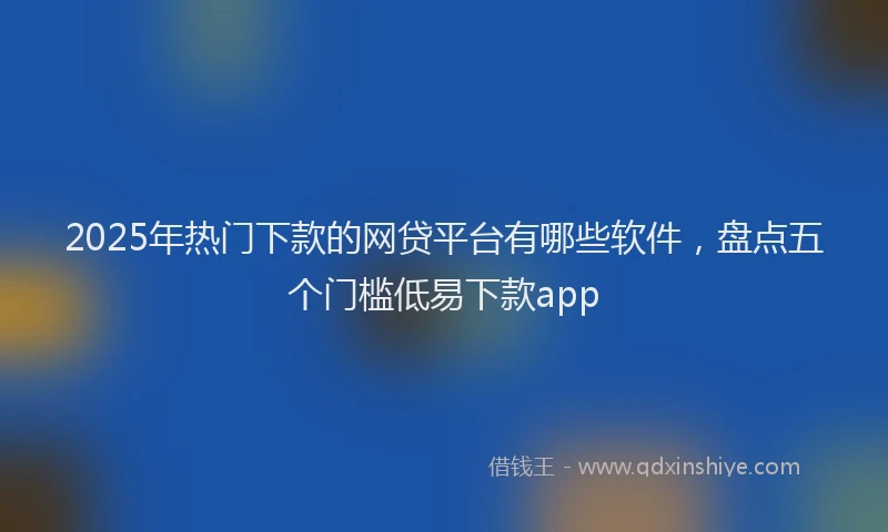 2025年热门下款的网贷平台有哪些软件，盘点五个门槛低易下款app
