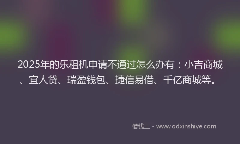 2025年的乐租机申请不通过怎么办有：小吉商城、宜人贷、瑞盈钱包、捷信易借、千亿商城等。