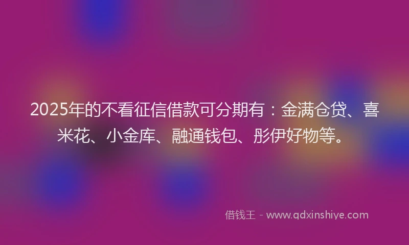 2025年的不看征信借款可分期有：金满仓贷、喜米花、小金库、融通钱包、彤伊好物等。