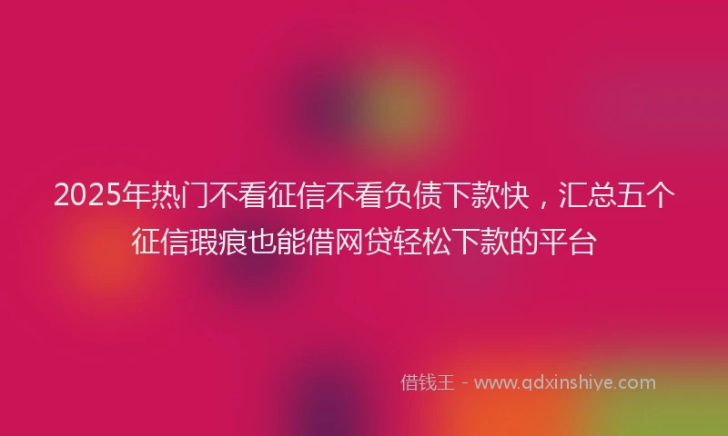 2025年热门不看征信不看负债下款快，汇总五个征信瑕疵也能借网贷轻松下款的平台