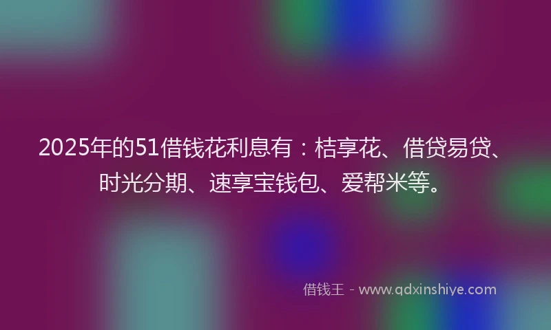 2025年的51借钱花利息有：桔享花、借贷易贷、时光分期、速享宝钱包、爱帮米等。