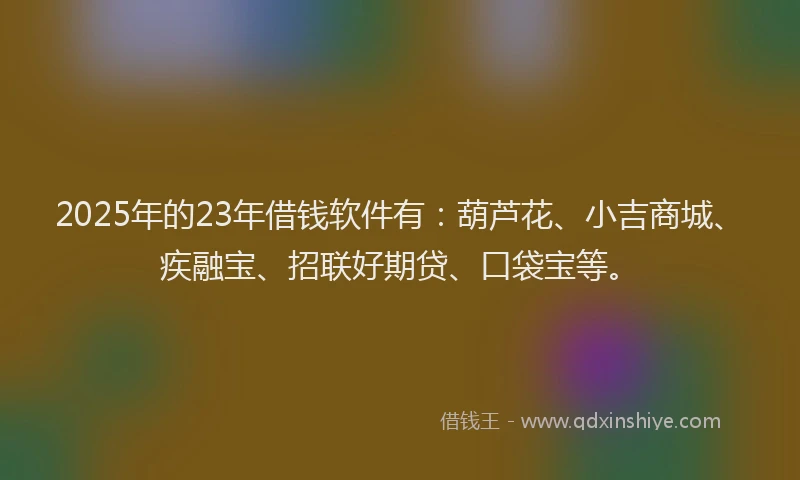 2025年的23年借钱软件有：葫芦花、小吉商城、疾融宝、招联好期贷、口袋宝等。