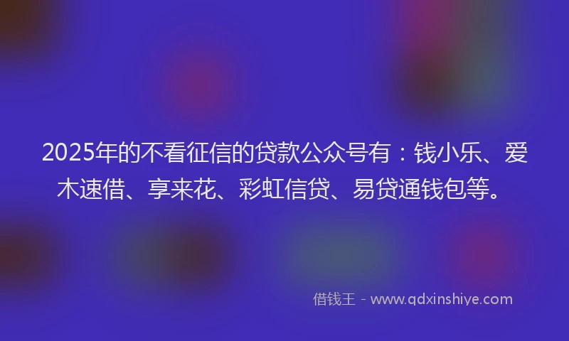2025年的不看征信的贷款公众号有：钱小乐、爱木速借、享来花、彩虹信贷、易贷通钱包等。