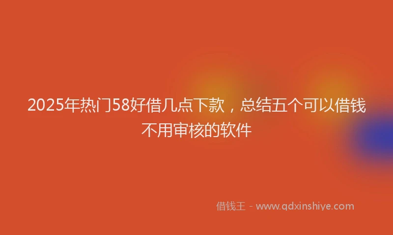 2025年热门58好借几点下款，总结五个可以借钱不用审核的软件