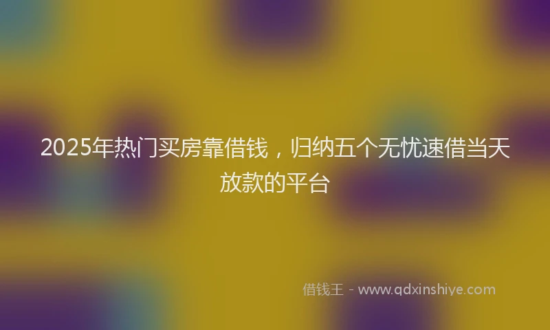 2025年热门买房靠借钱，归纳五个无忧速借当天放款的平台