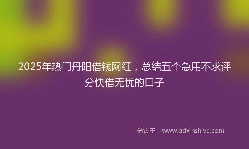 2025年热门丹阳借钱网红，总结五个急用不求评分快借无忧的口子