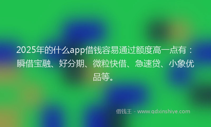 2025年的什么app借钱容易通过额度高一点有：瞬借宝融、好分期、微粒快借、急速贷、小象优品等。