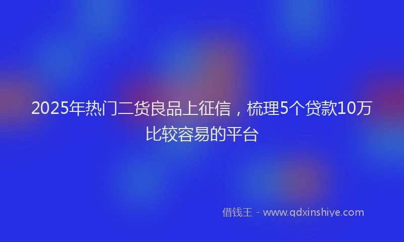 2025年热门二货良品上征信，梳理5个贷款10万比较容易的平台
