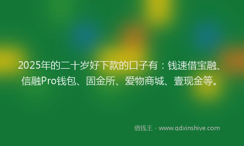 2025年的二十岁好下款的口子有：钱速借宝融、信融Pro钱包、固金所、爱物商城、壹现金等。