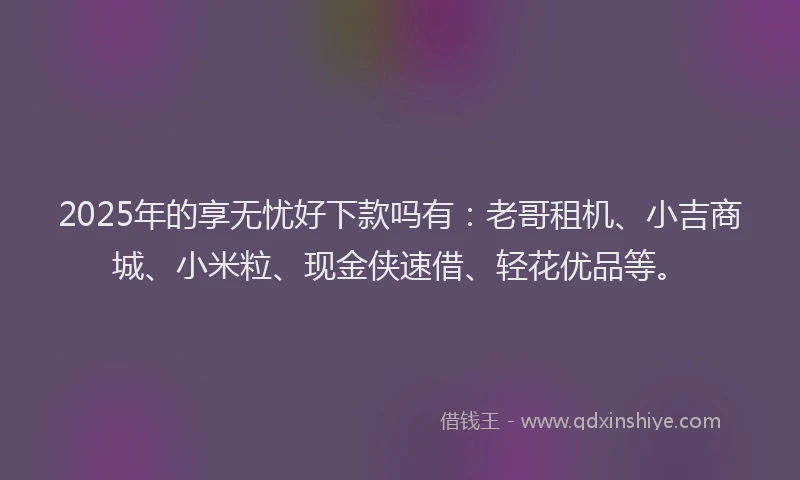 2025年的享无忧好下款吗有：老哥租机、小吉商城、小米粒、现金侠速借、轻花优品等。