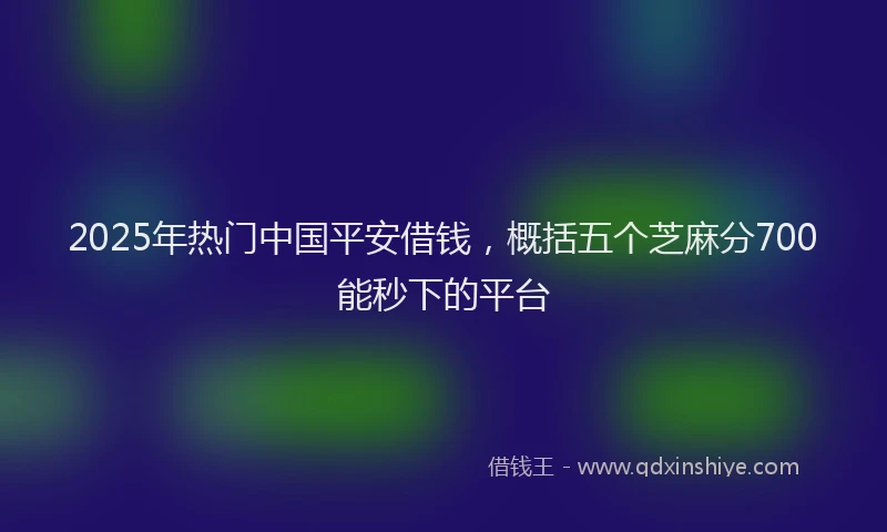 2025年热门中国平安借钱，概括五个芝麻分700能秒下的平台