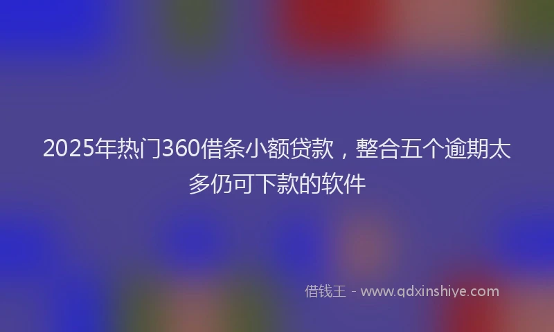 2025年热门360借条小额贷款，整合五个逾期太多仍可下款的软件