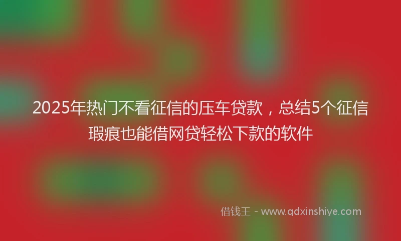2025年热门不看征信的压车贷款，总结5个征信瑕疵也能借网贷轻松下款的软件