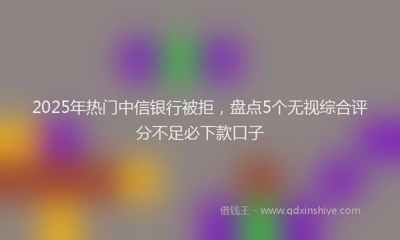 2025年热门中信银行被拒，盘点5个无视综合评分不足必下款口子