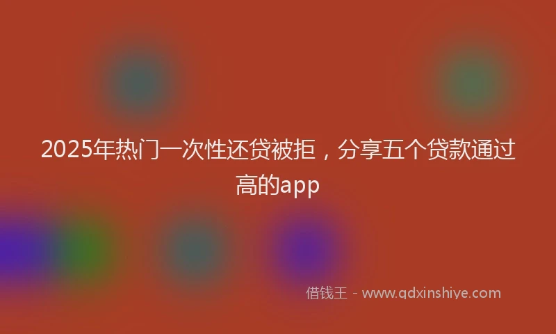 2025年热门一次性还贷被拒，分享五个贷款通过高的app