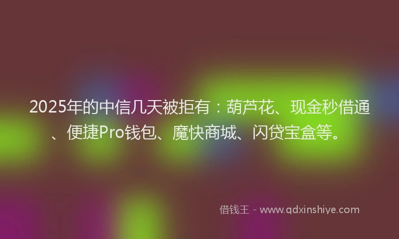 2025年的中信几天被拒有：葫芦花、现金秒借通、便捷Pro钱包、魔快商城、闪贷宝盒等。