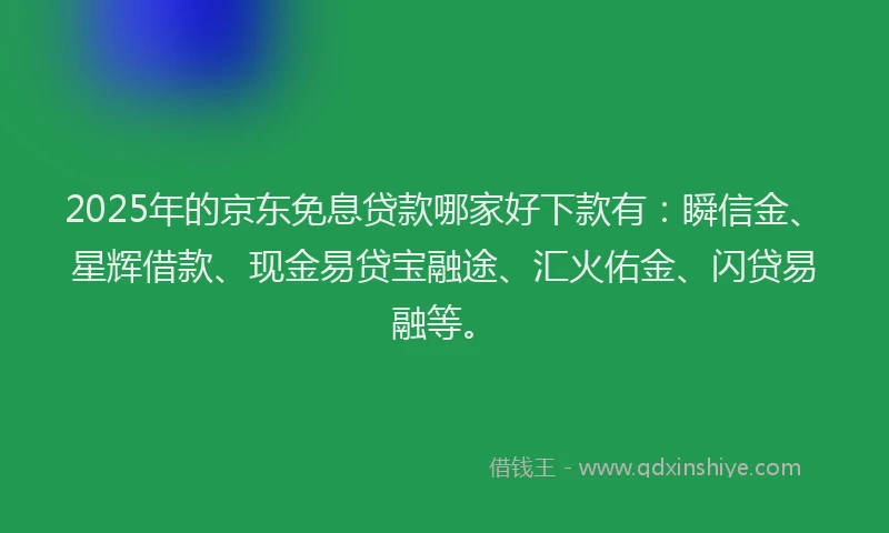 2025年的京东免息贷款哪家好下款有：瞬信金、星辉借款、现金易贷宝融途、汇火佑金、闪贷易融等。