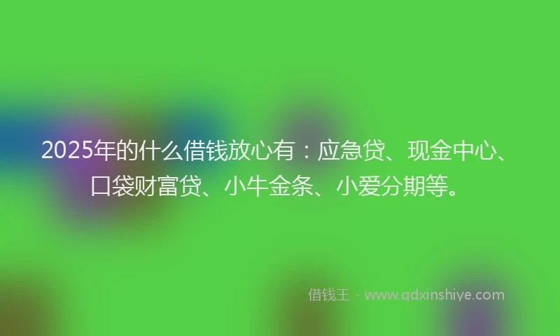 2025年的什么借钱放心有：应急贷、现金中心、口袋财富贷、小牛金条、小爱分期等。