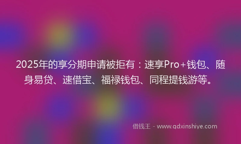 2025年的享分期申请被拒有：速享Pro+钱包、随身易贷、速借宝、福禄钱包、同程提钱游等。