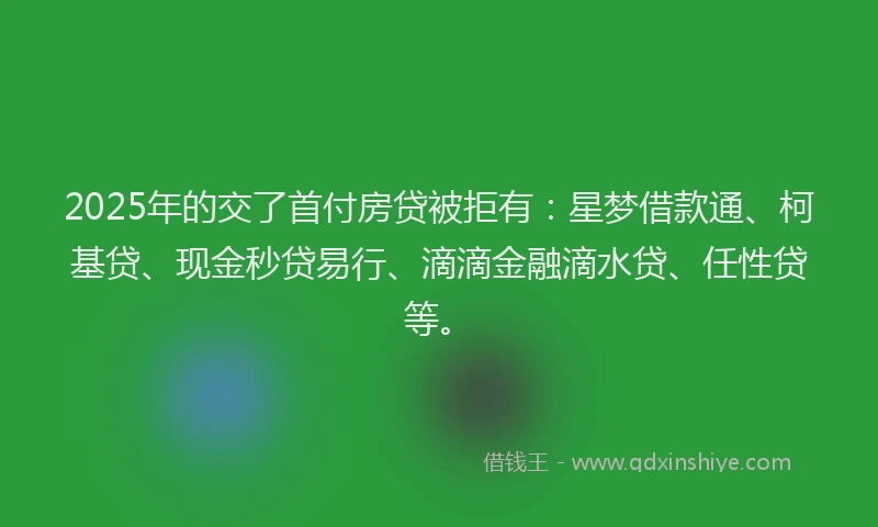 2025年的交了首付房贷被拒有：星梦借款通、柯基贷、现金秒贷易行、滴滴金融滴水贷、任性贷等。