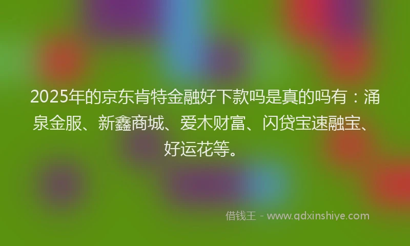 2025年的京东肯特金融好下款吗是真的吗有：涌泉金服、新鑫商城、爱木财富、闪贷宝速融宝、好运花等。