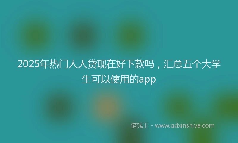 2025年热门人人贷现在好下款吗，汇总五个大学生可以使用的app