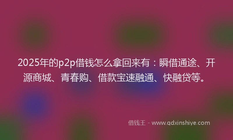 2025年的p2p借钱怎么拿回来有：瞬借通途、开源商城、青春购、借款宝速融通、快融贷等。