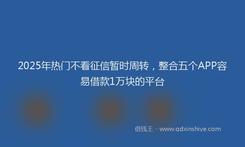 2025年热门不看征信暂时周转，整合五个APP容易借款1万块的平台