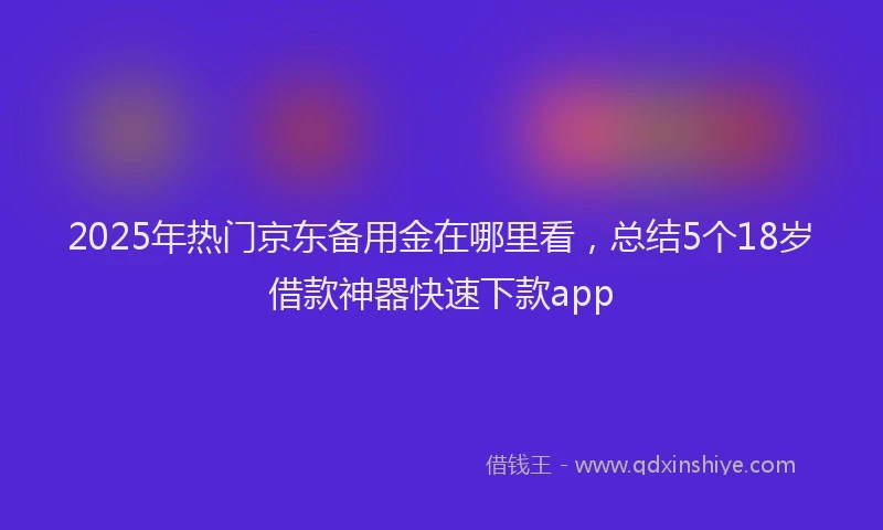 2025年热门京东备用金在哪里看，总结5个18岁借款神器快速下款app