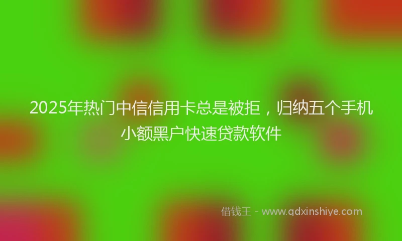 2025年热门中信信用卡总是被拒，归纳五个手机小额黑户快速贷款软件