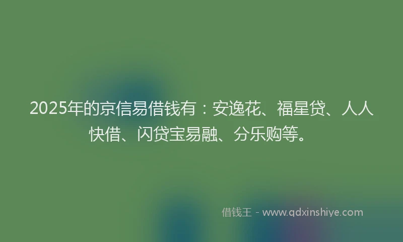 2025年的京信易借钱有：安逸花、福星贷、人人快借、闪贷宝易融、分乐购等。