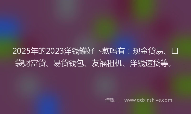 2025年的2023洋钱罐好下款吗有：现金贷易、口袋财富贷、易贷钱包、友福租机、洋钱速贷等。