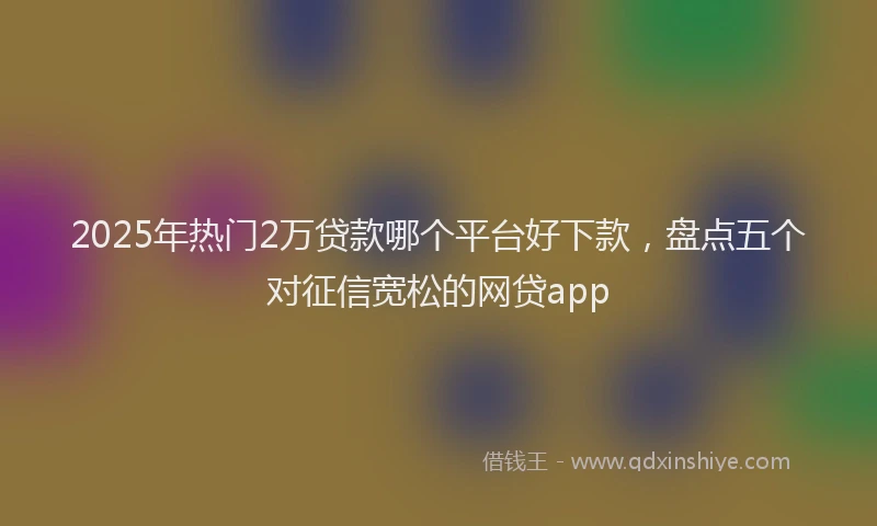 2025年热门2万贷款哪个平台好下款，盘点五个对征信宽松的网贷app