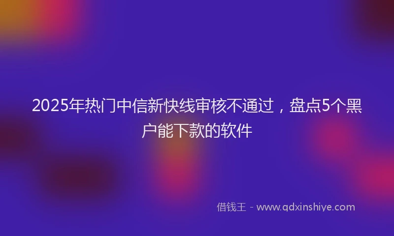 2025年热门中信新快线审核不通过，盘点5个黑户能下款的软件