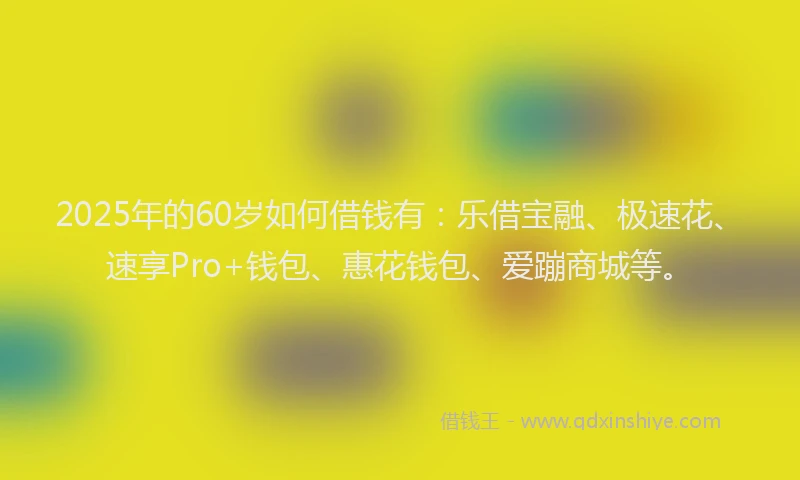 2025年的60岁如何借钱有：乐借宝融、极速花、速享Pro+钱包、惠花钱包、爱蹦商城等。