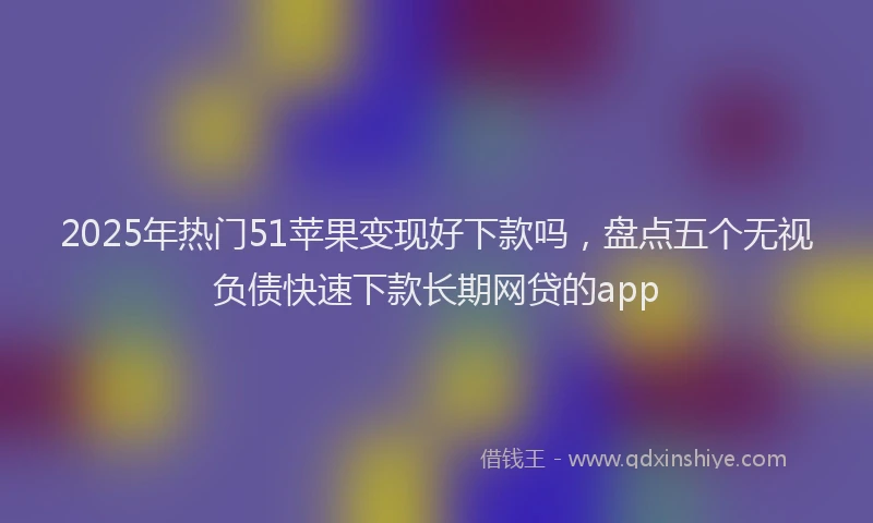 2025年热门51苹果变现好下款吗，盘点五个无视负债快速下款长期网贷的app