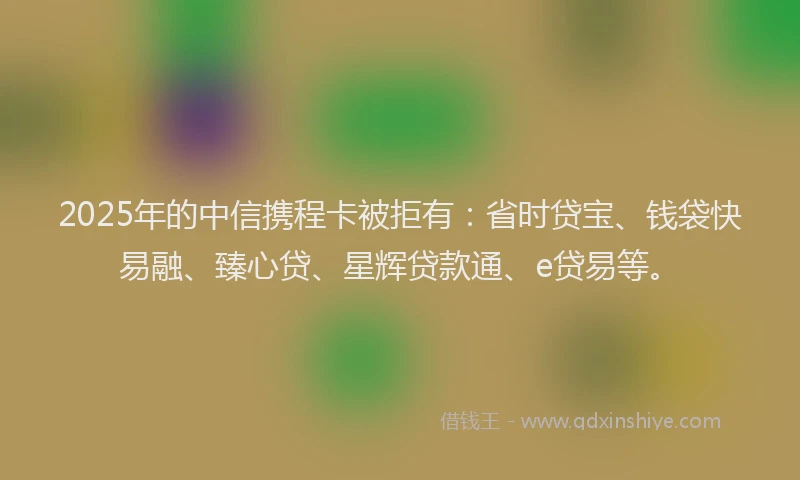 2025年的中信携程卡被拒有：省时贷宝、钱袋快易融、臻心贷、星辉贷款通、e贷易等。