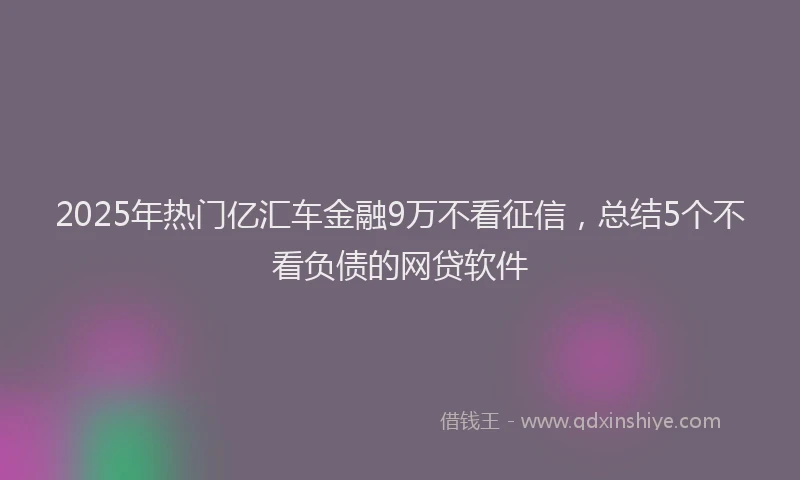 2025年热门亿汇车金融9万不看征信，总结5个不看负债的网贷软件