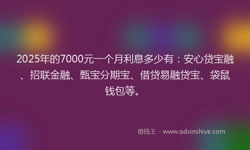 2025年的7000元一个月利息多少有：安心贷宝融、招联金融、甄宝分期宝、借贷易融贷宝、袋鼠钱包等。