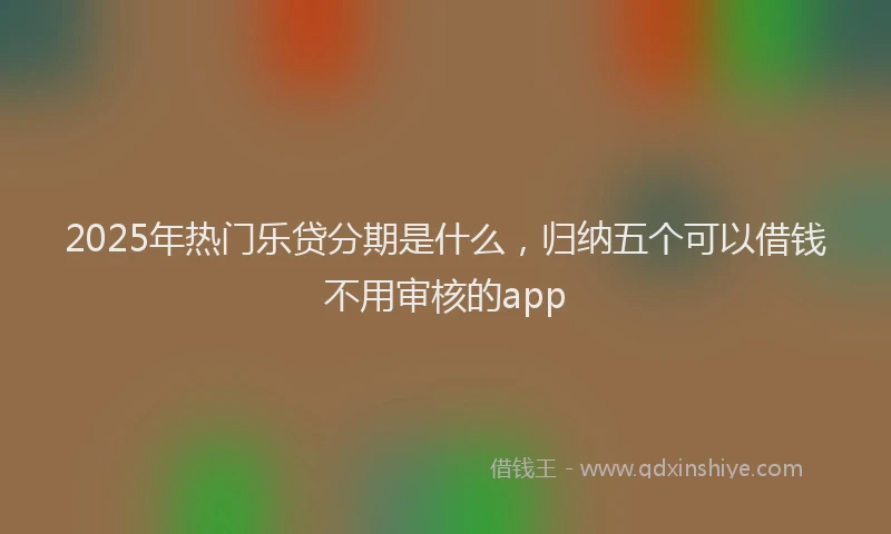 2025年热门乐贷分期是什么，归纳五个可以借钱不用审核的app