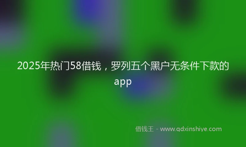 2025年热门58借钱，罗列五个黑户无条件下款的app