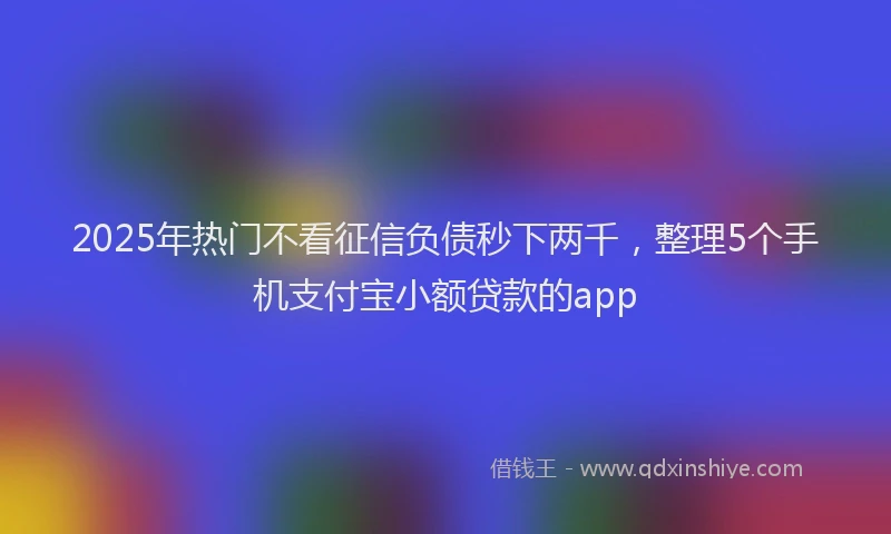 2025年热门不看征信负债秒下两千，整理5个手机支付宝小额贷款的app